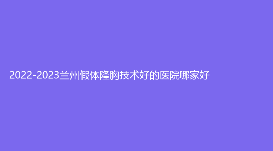 2022-2023兰州假体隆胸技术好的医院哪家好？