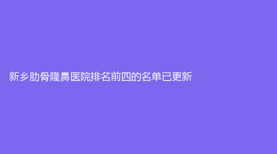 新乡肋骨隆鼻医院排名前四的名单已更新！海迪、聂学诊所、卓然诊所等机构哪