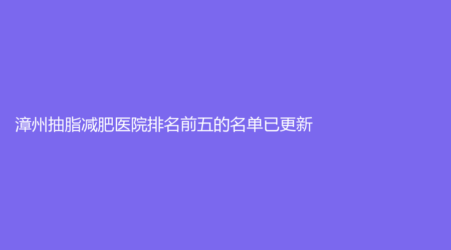漳州抽脂减肥医院排名前五的名单已更新！正兴医院中心、华美紫馨医学、厦门
