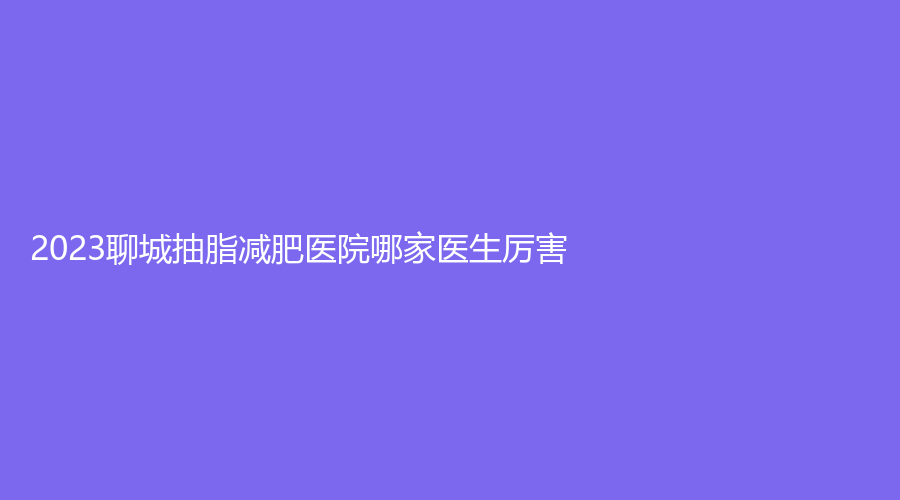 2023聊城抽脂减肥医院哪家医生厉害？