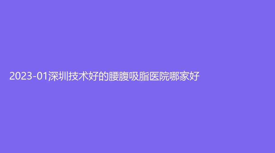 2023-01深圳技术好的腰腹吸脂医院哪家好？米高美诊所、壹倍尔诊所、康丽新都