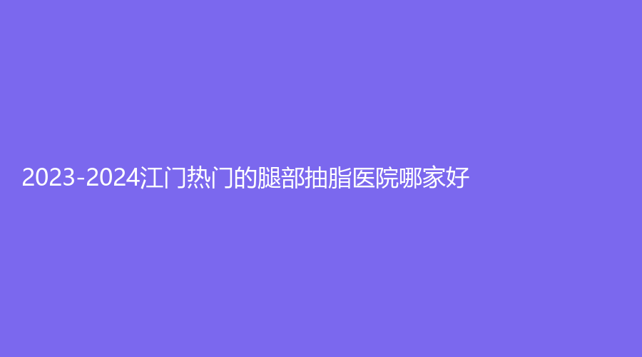 2023-2024江门热门的腿部抽脂医院哪家好？