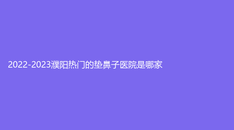 2022-2023濮阳热门的垫鼻子医院是哪家？容美集、埃森诊所、罗仁述诊所等机构倍受青睐！