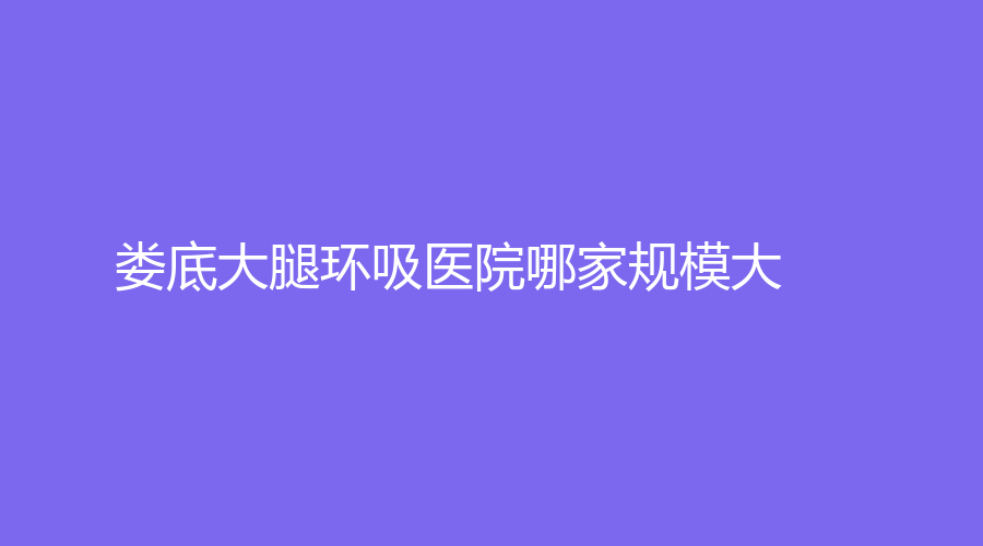 娄底大腿环吸医院哪家规模大？德美诊所、京都医学、市中心医院科等机构哪个