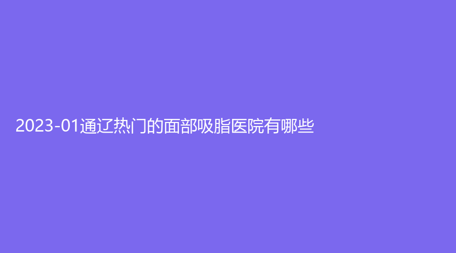 2023-01通辽热门的面部吸脂医院有哪些？铭洋诊所、乌宇新诊所、新时代诊所等机构哪家医生专业？