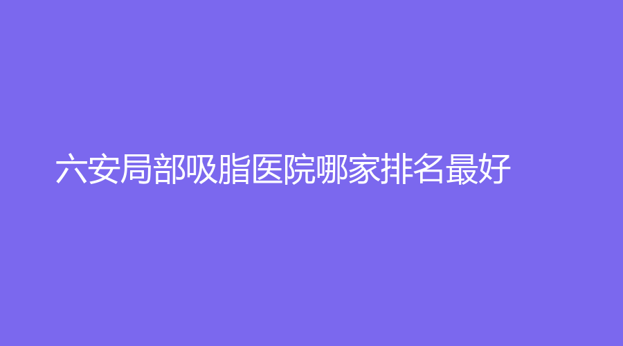 六安局部吸脂医院哪家排名好？凯婷新星、嘉秀、颜如玉诊所等机构哪个费用低
