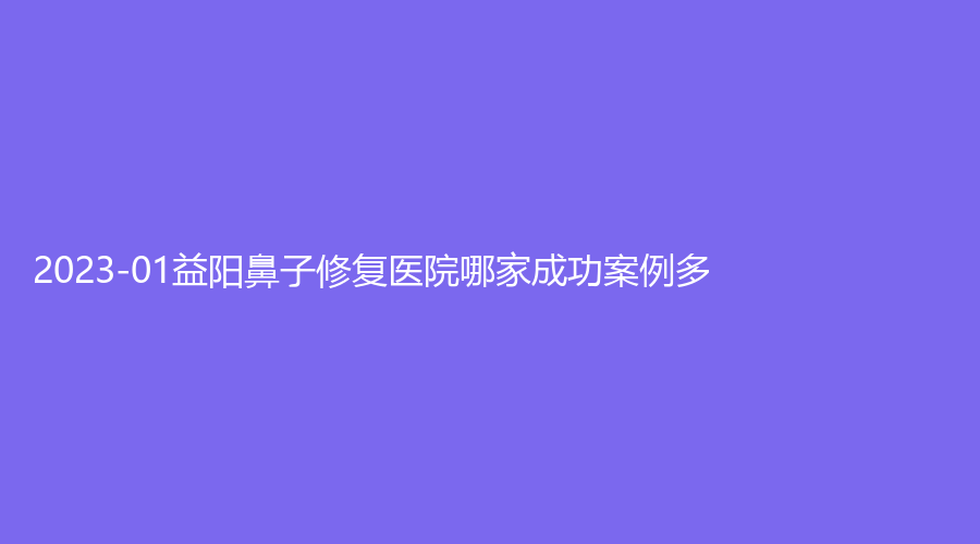2023-01益阳鼻子修复医院哪家成功案例多？诚仁医院科、南湖、康雅医院中心等