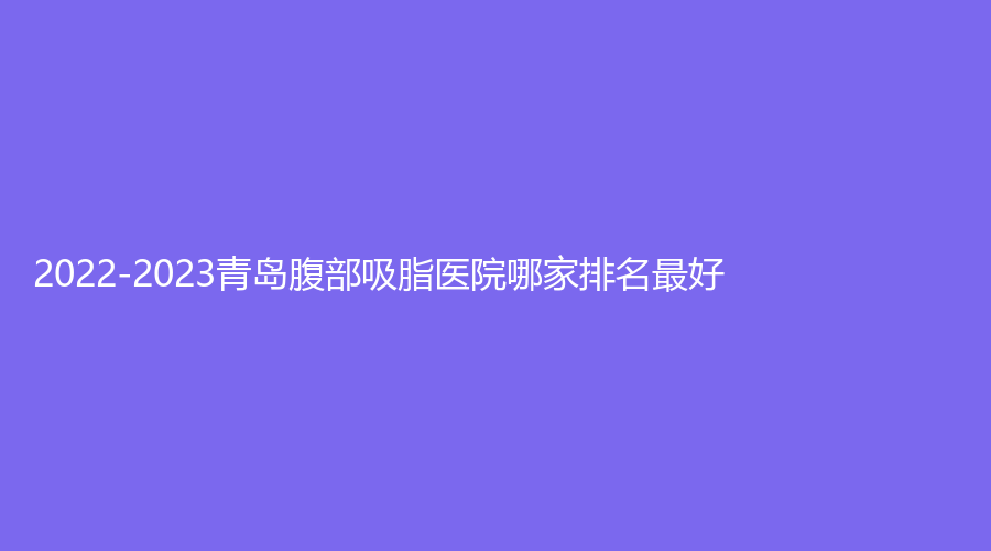 2022-2023青岛腹部吸脂医院哪家排名好？丽元、王博士医学、壹可医研诊所等机构