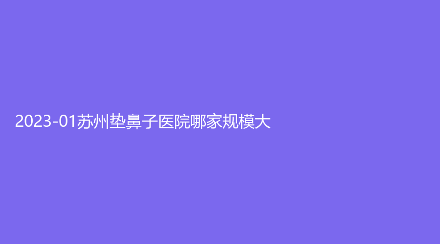 2023-01苏州垫鼻子医院哪家规模大？奥拉克、协美、艺德雅等机构位列前三！