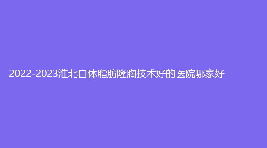 2022-2023淮北自体脂肪隆胸技术好的医院哪家好？天香医学、惠珈美诊所、市中医院专科等机构好评如潮！