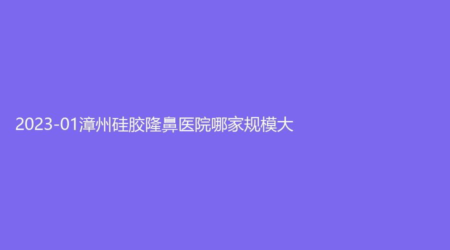 2023-01漳州硅胶隆鼻医院哪家规模大？市第三医院中心、正兴医院中心、星博仕