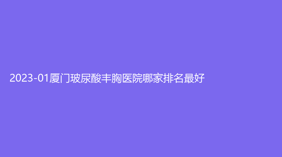 2023-01厦门玻尿酸丰胸医院哪家排名好？庄榕、医承、美璞儿诊所等机构榜上有