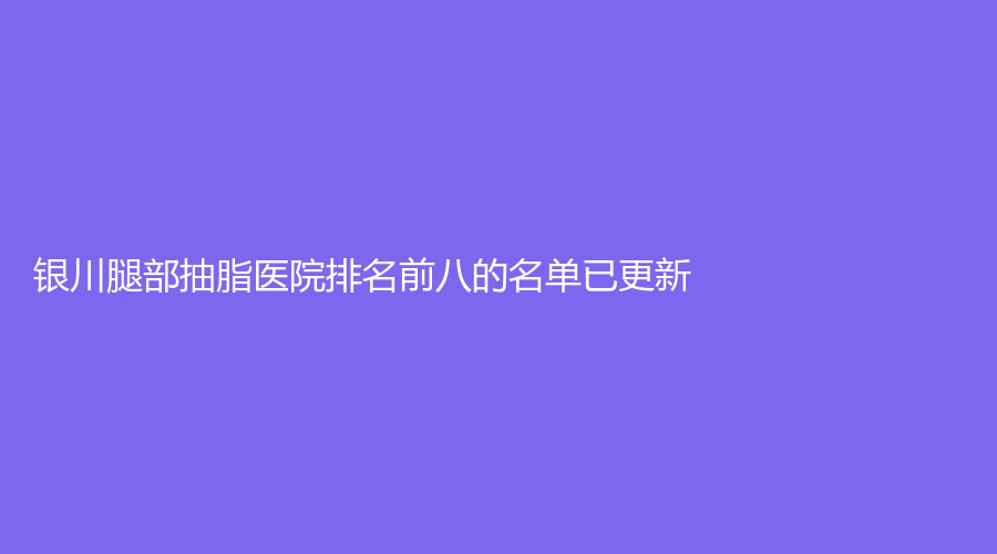 银川腿部抽脂医院排名前八的名单已更新！金泰牙科诊所、奥蕊斯、宁夏西京妇