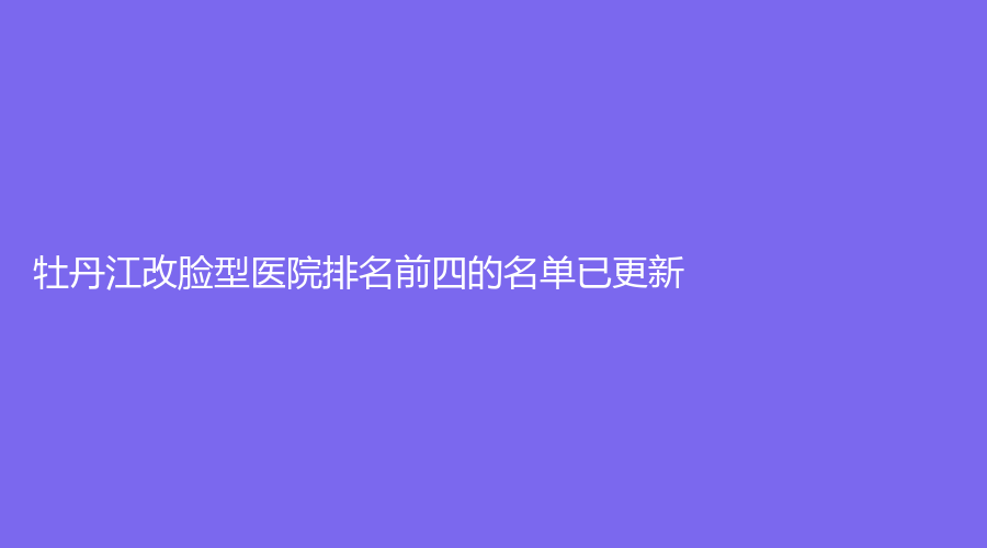 牡丹江改脸型医院排名前四的名单已更新！美神诊所、市回民医院烧伤科、亮颜等机构榜上有名！