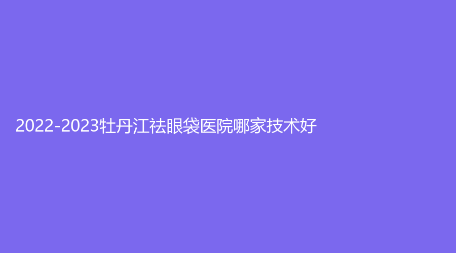 2022-2023牡丹江祛眼袋医院哪家技术好？雅施门诊、王维群外科诊所、邹倩诊所等