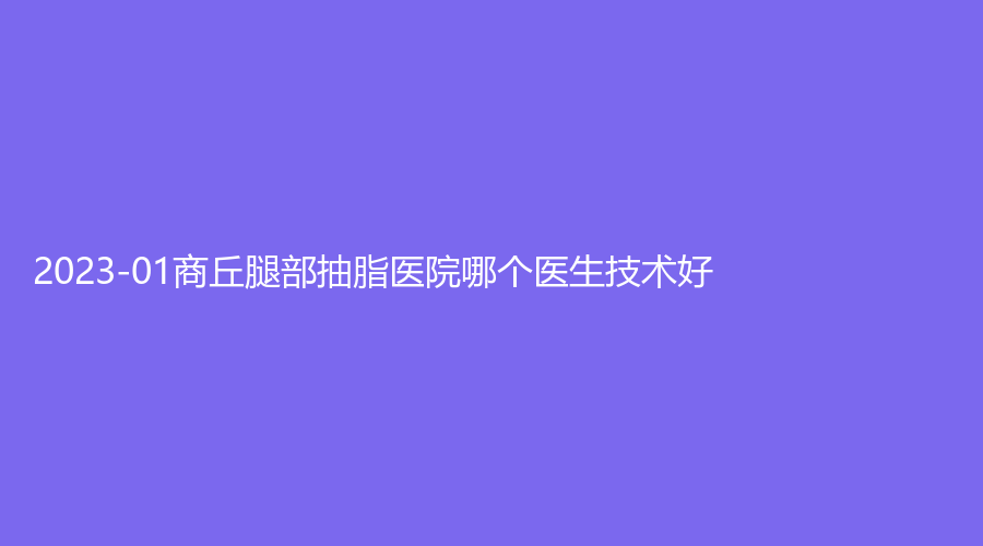 2023-01商丘腿部抽脂医院哪个医生技术好？市第一人民医院烧伤科、唯尔美、康