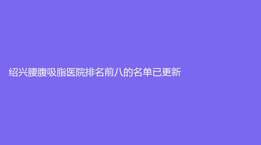 绍兴腰腹吸脂医院排名前八的名单已更新！艺美、陈荣法诊所、诸暨市人民医院