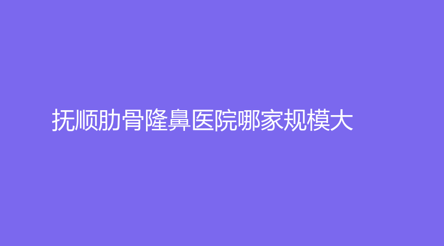 抚顺肋骨隆鼻医院哪家规模大？友谊诊所、于晶科诊所、眼病医院等机构哪家医