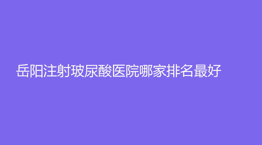岳阳注射玻尿酸医院哪家排名好？倍特丽、市中医院医学科、孙圣泉等机构哪家