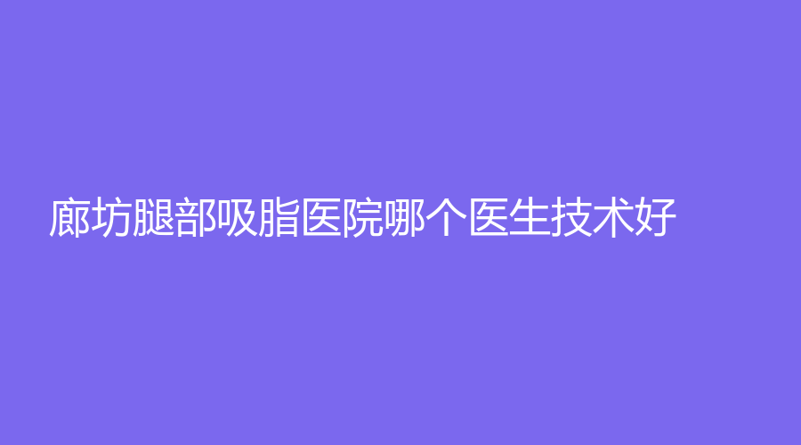 廊坊腿部吸脂医院哪个医生技术好？城南医院外科、绿音光电诊所、市人民医院