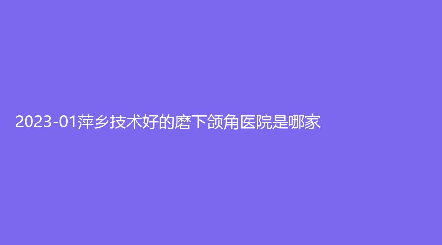 2023-01萍乡技术好的磨下颌角医院是哪家？优美、天姿诊所、丽芙等机构登顶前五！