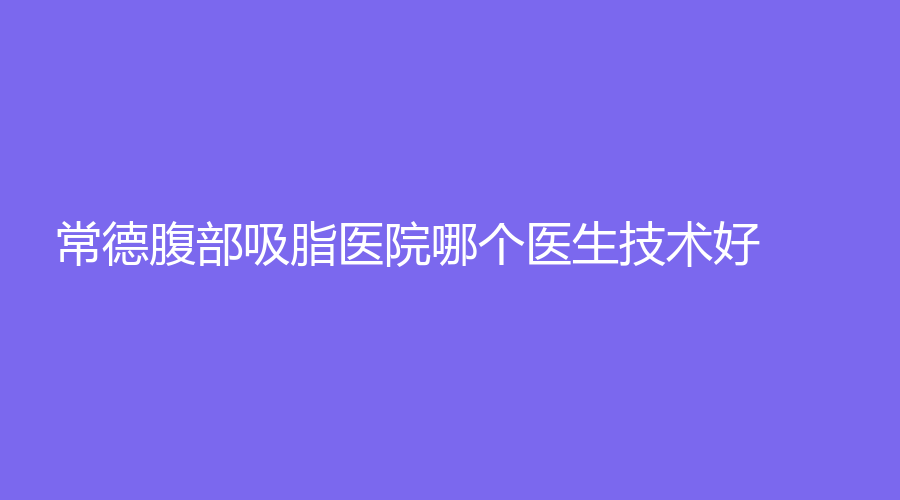 常德腹部吸脂医院哪个医生技术好？安乡金典美集诊所、湘雅医院外科、丽星等