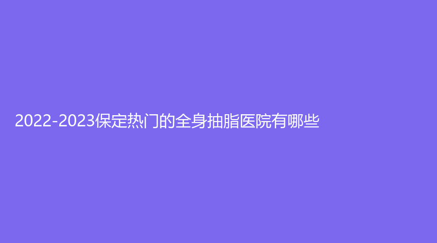 2022-2023保定热门的全身抽脂医院有哪些？市第二医院科、花之吻（原佰兰）、丽