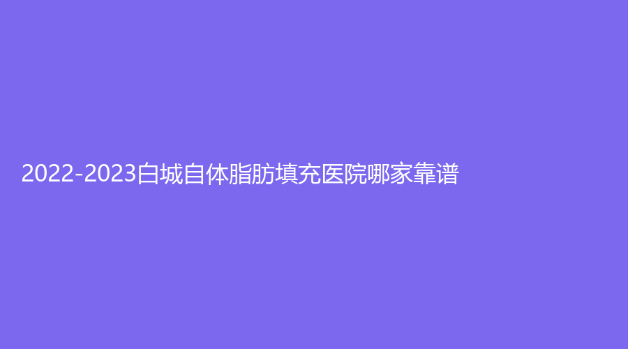 2022-2023白城自体脂肪填充医院哪家靠谱？阳光爱心医院科、洋洋、于晶等机构登