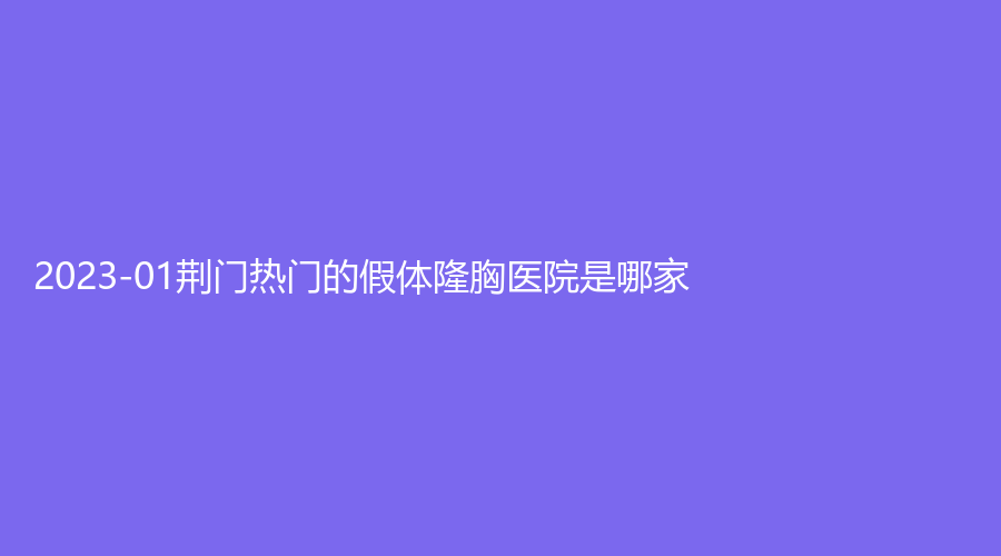 2023-01荆门热门的假体隆胸医院是哪家？玫漫、市第二人民医院医学中心、美岸