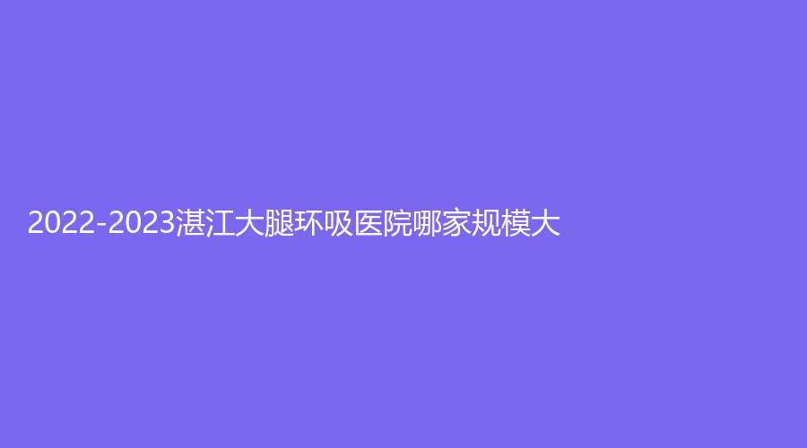 2022-2023湛江大腿环吸医院哪家规模大？廉江彤雅思诊所、广东农垦中心医院烧伤