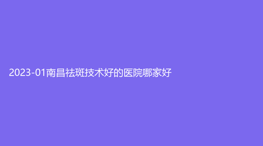 2023-01南昌祛斑技术好的医院哪家好？时光、大学第一附属医院、禾丽康美等机