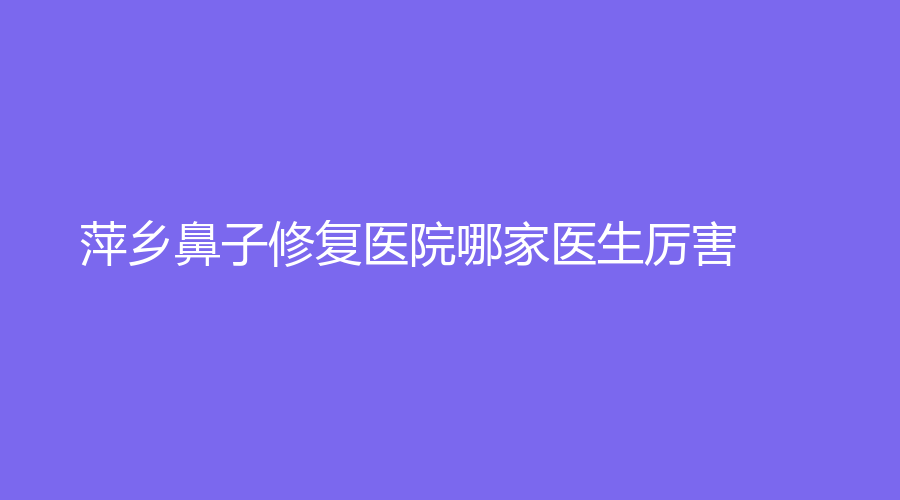 萍乡鼻子修复医院哪家医生厉害？丽芙、优美、恒生诊所等机构荣登榜首！