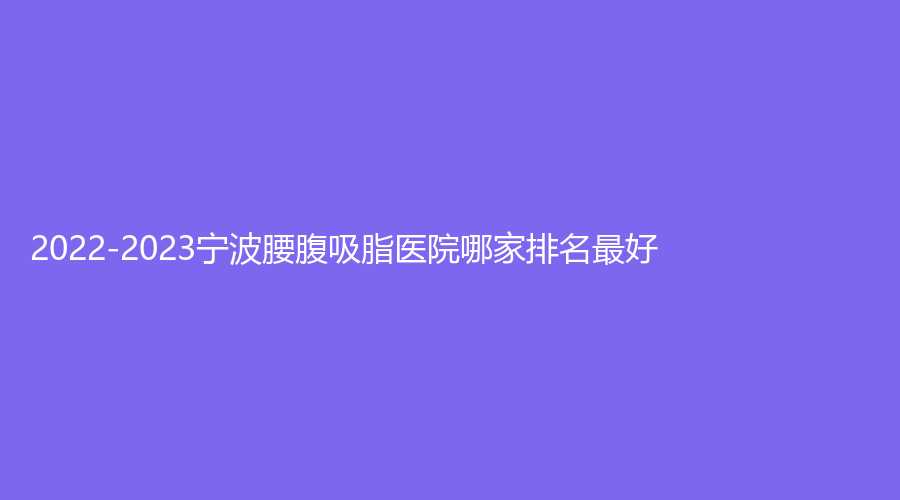 2022-2023宁波腰腹吸脂医院哪家排名好？美之术诊所、慈溪城东医院科、壬美等机构哪家靠谱？