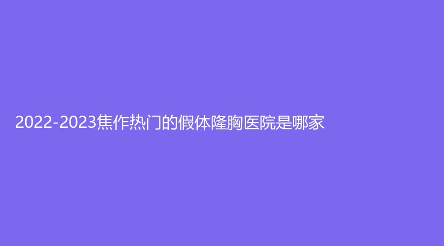 2022-2023焦作热门的假体隆胸医院是哪家？金华外科诊所、市五官医院科、陶子诊