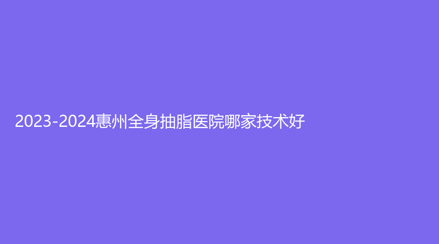 2023-2024惠州全身抽脂医院哪家技术好？市中心人民医院烧伤科、蕊妍诊所、天妍