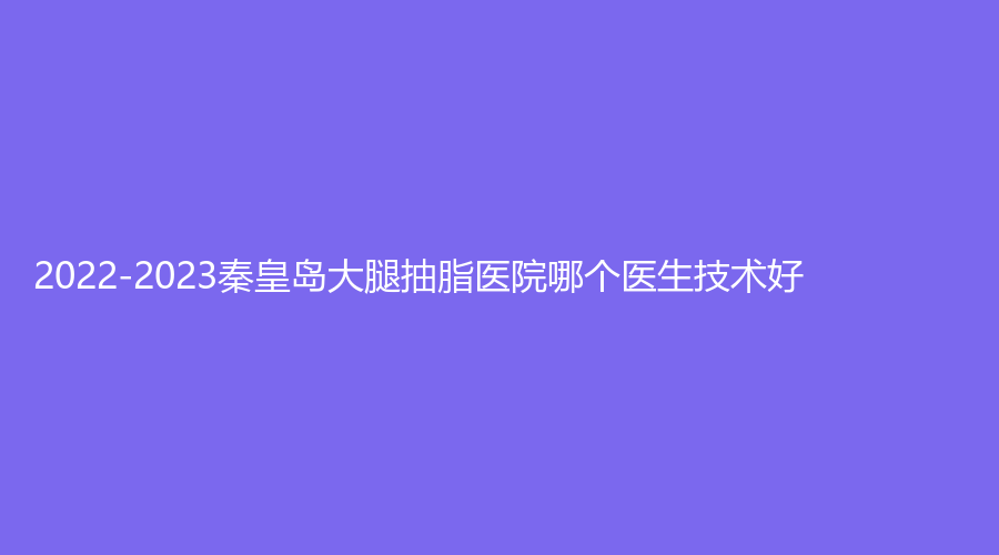 2022-2023秦皇岛大腿抽脂医院哪个医生技术好？匠心医美诊所、谷赞诊所、贝值诊