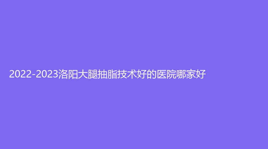 2022-2023洛阳大腿抽脂技术好的医院哪家好？锐蓓思诊所、安和（原协和）、张小熊诊所等机构哪个便宜？