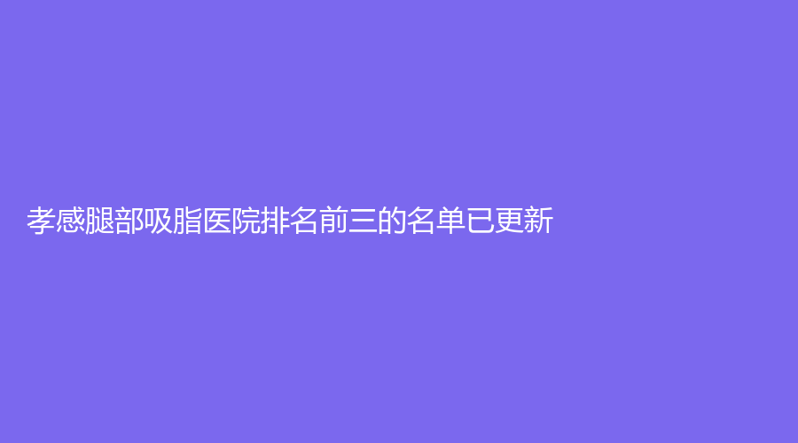 孝感腿部吸脂医院排名前三的名单已更新！环亚诊所、陈直友（陈医生）诊所、