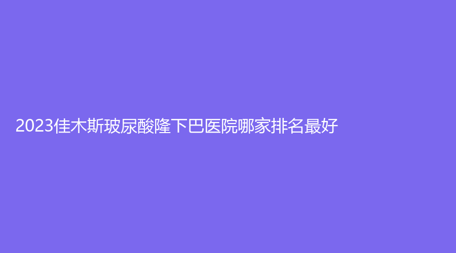2023佳木斯玻尿酸隆下巴医院哪家排名好？中心医院外科、伊美医学外科诊所、妇幼保健院医学科等机构哪个案例多？