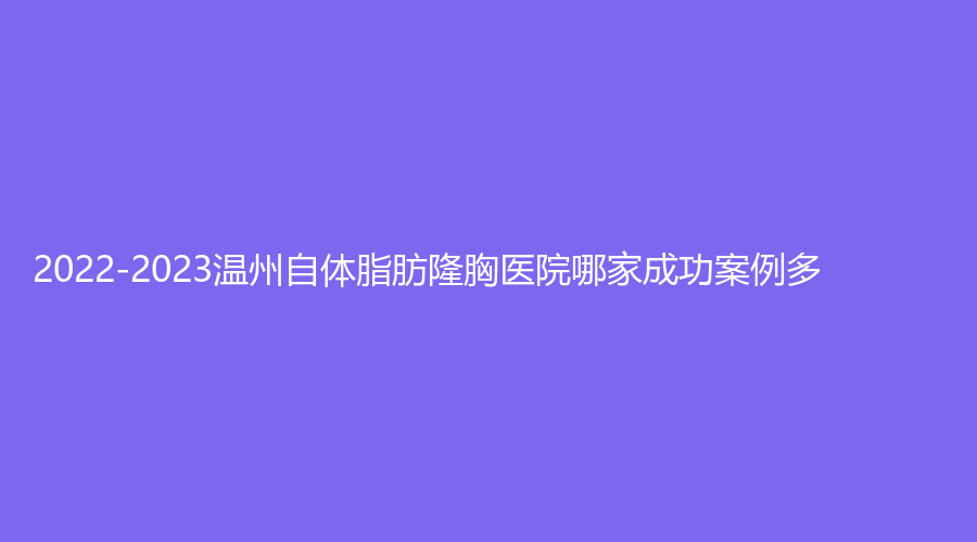 2022-2023温州自体脂肪隆胸医院哪家成功案例多？东华医院、佳人汇（原蒂美）诊所、云谣等机构稳居前三！