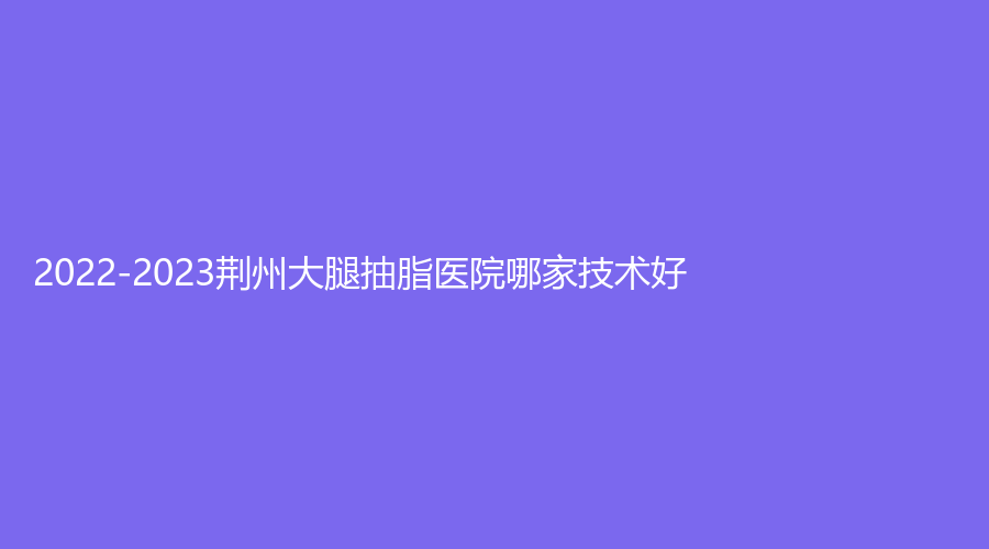 2022-2023荆州大腿抽脂医院哪家技术好？亚太诊所、柠汐美学诊所、石首爱特美等