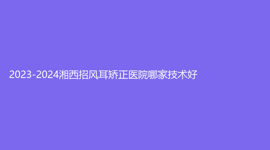 2023-2024湘西招风耳矫正医院哪家技术好？韩影诊所、赫美、吉首美立方诊所等机