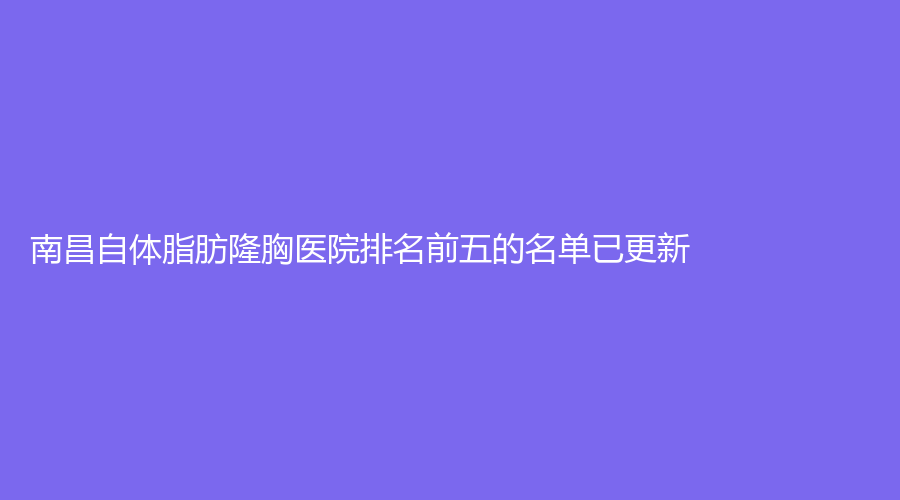 南昌自体脂肪隆胸医院排名前五的名单已更新！大学第二附属医院、华仁嘉美、