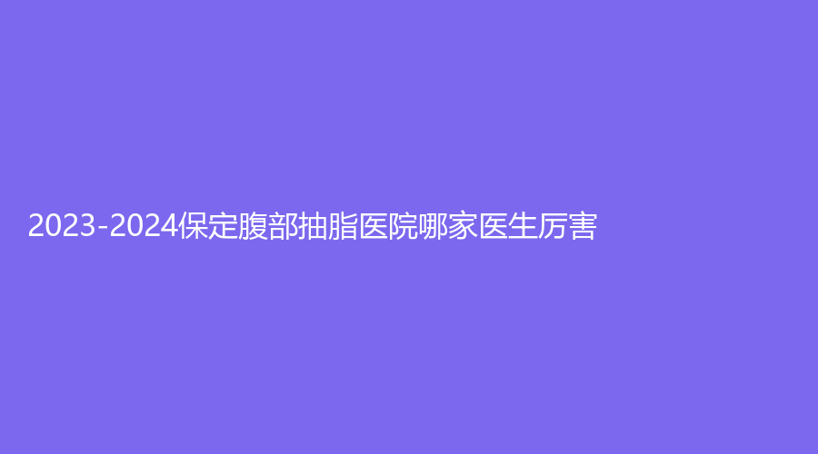 2023-2024保定腹部抽脂医院哪家医生厉害？叶美思诊所、悦美、派诊所等机构哪家