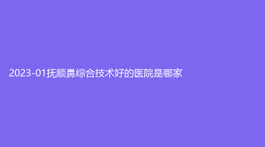 2023-01抚顺鼻综合技术好的医院是哪家？眼病医院、金皇后诊所、蓝天诊所等机