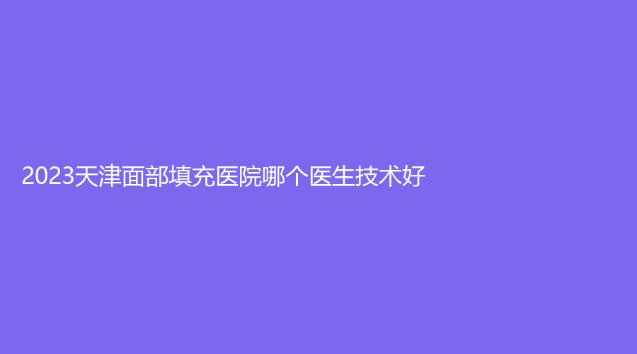 2023天津面部填充医院哪个医生技术好？君珏诺颜诊所、伊美尔、美之荟诊所等