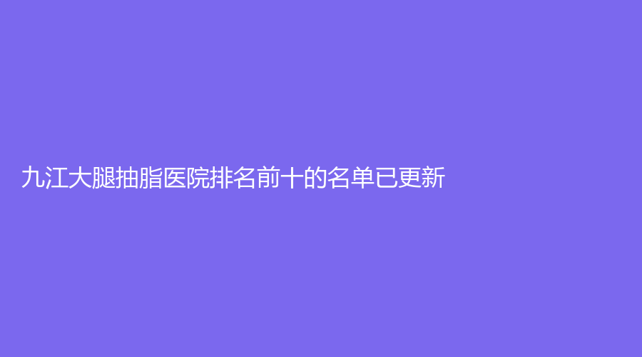 九江大腿抽脂医院排名前十的名单已更新！汪海峰、华美、瑞昌阿芙罗等机构哪家效果好？