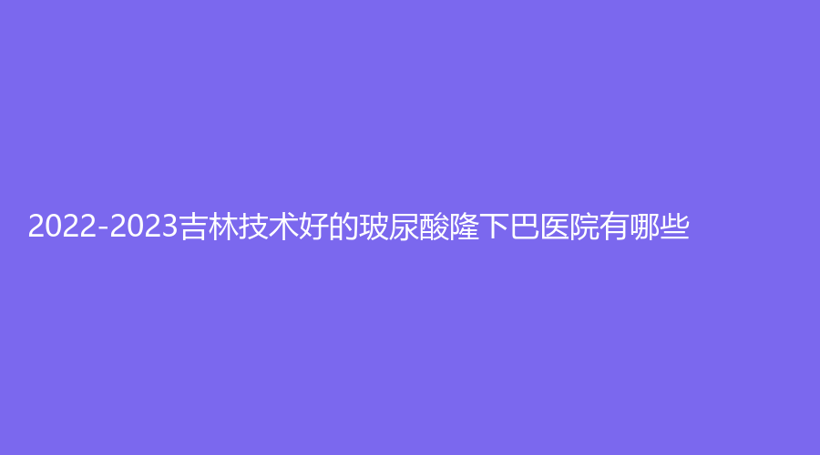 2022-2023吉林技术好的玻尿酸隆下巴医院有哪些？铭医、延吉尹世、市化工医院烧