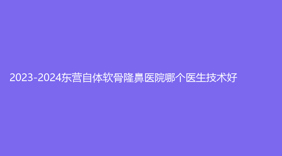 2023-2024东营自体软骨隆鼻医院哪个医生技术好？胜利中医医院医学科、学军诊所