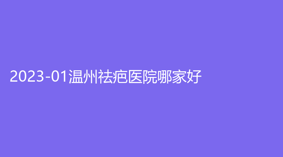 2023-01温州祛疤医院哪家好？医学院附属第一医院外科、美域高、协和医院科等